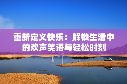 重新定义快乐：解锁生活中的欢声笑语与轻松时刻