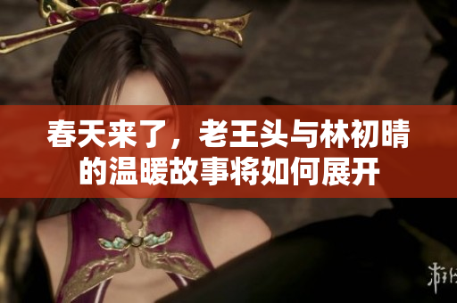春天来了，老王头与林初晴的温暖故事将如何展开