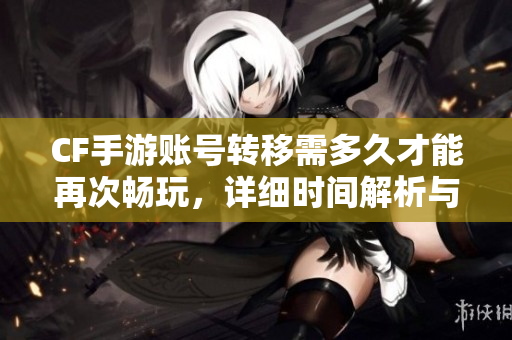 CF手游账号转移需多久才能再次畅玩，详细时间解析与攻略