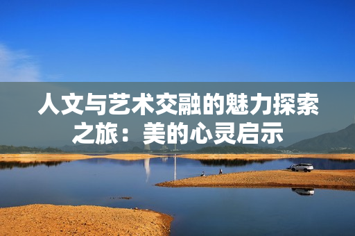 人文与艺术交融的魅力探索之旅：美的心灵启示
