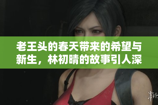 老王头的春天带来的希望与新生，林初晴的故事引人深思