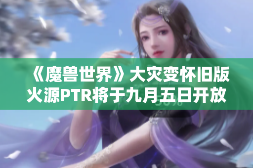 《魔兽世界》大灾变怀旧版火源PTR将于九月五日开放团本测试