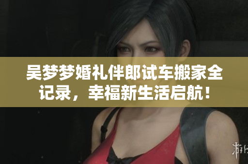 吴梦梦婚礼伴郎试车搬家全记录，幸福新生活启航！
