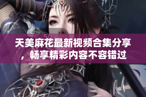 天美麻花最新视频合集分享，畅享精彩内容不容错过