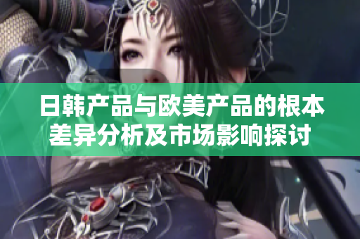 日韩产品与欧美产品的根本差异分析及市场影响探讨