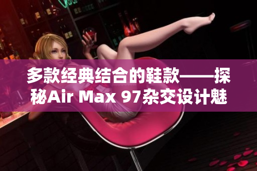 多款经典结合的鞋款——探秘Air Max 97杂交设计魅力