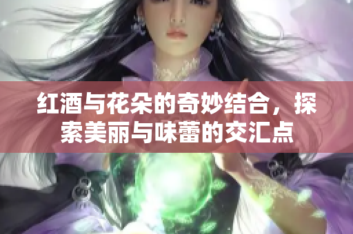 红酒与花朵的奇妙结合，探索美丽与味蕾的交汇点
