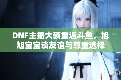 DNF主播大硕重返斗鱼，旭旭宝宝谈友谊与尊重选择