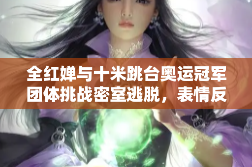 全红婵与十米跳台奥运冠军团体挑战密室逃脱，表情反应引人注目