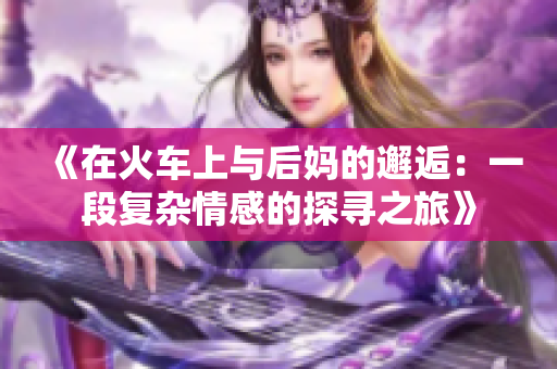 《在火车上与后妈的邂逅：一段复杂情感的探寻之旅》