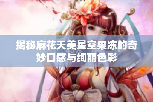 揭秘麻花天美星空果冻的奇妙口感与绚丽色彩