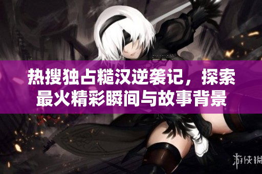 热搜独占糙汉逆袭记，探索最火精彩瞬间与故事背景