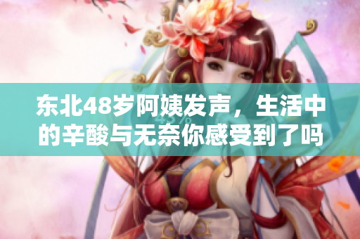 东北48岁阿姨发声，生活中的辛酸与无奈你感受到了吗