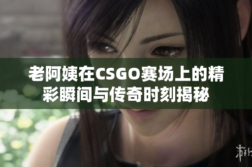 老阿姨在CSGO赛场上的精彩瞬间与传奇时刻揭秘