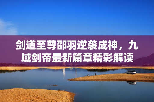 剑道至尊邵羽逆袭成神，九域剑帝最新篇章精彩解读