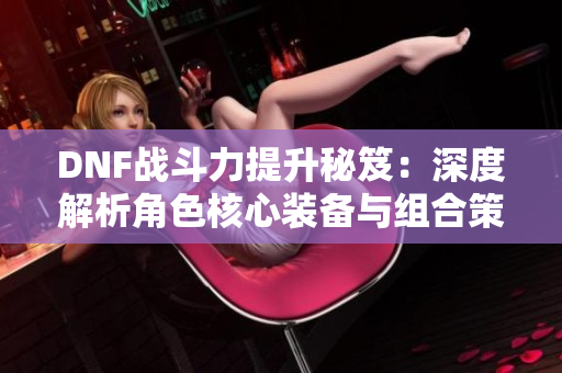 DNF战斗力提升秘笈：深度解析角色核心装备与组合策略