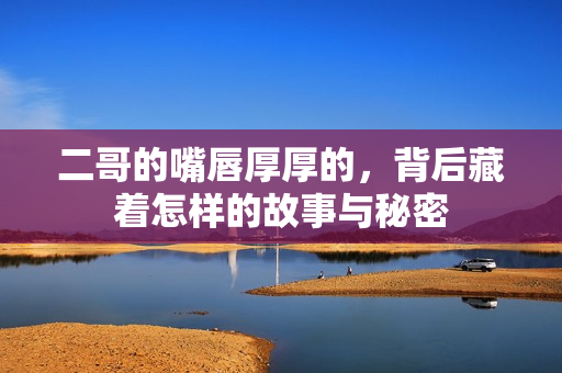 二哥的嘴唇厚厚的，背后藏着怎样的故事与秘密