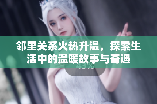 邻里关系火热升温，探索生活中的温暖故事与奇遇