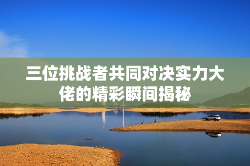 三位挑战者共同对决实力大佬的精彩瞬间揭秘
