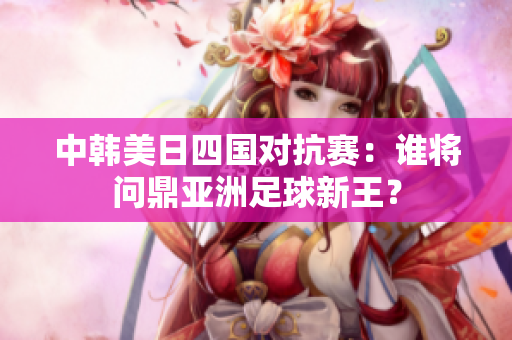 中韩美日四国对抗赛：谁将问鼎亚洲足球新王？
