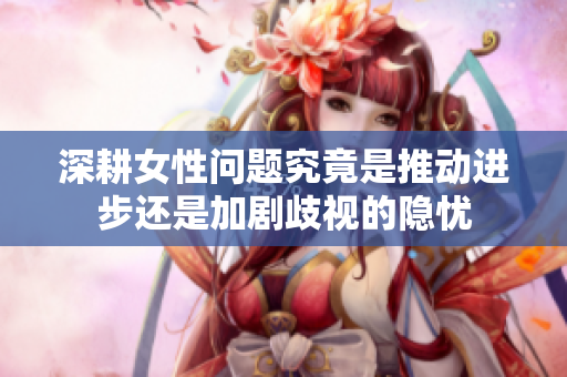 深耕女性问题究竟是推动进步还是加剧歧视的隐忧