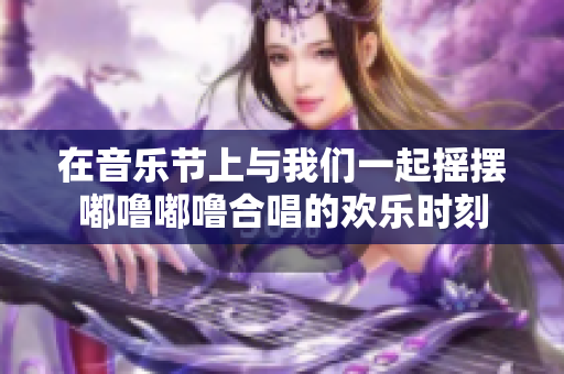 在音乐节上与我们一起摇摆嘟噜嘟噜合唱的欢乐时刻