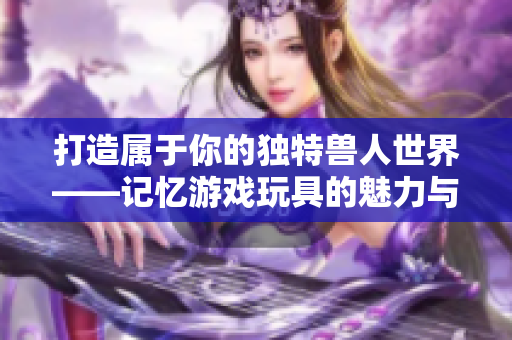 打造属于你的独特兽人世界——记忆游戏玩具的魅力与创意