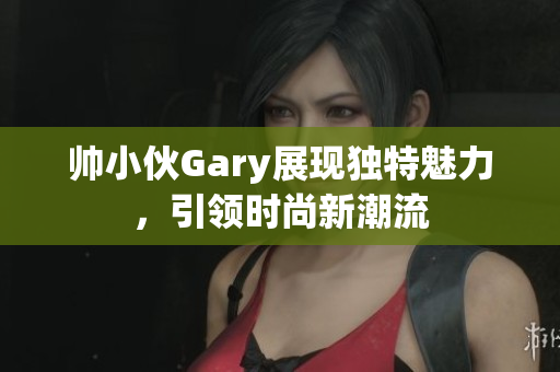 帅小伙Gary展现独特魅力，引领时尚新潮流
