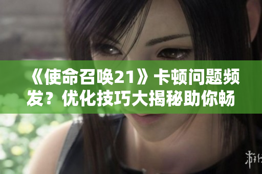 《使命召唤21》卡顿问题频发？优化技巧大揭秘助你畅玩游戏