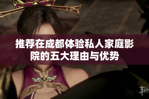 推荐在成都体验私人家庭影院的五大理由与优势