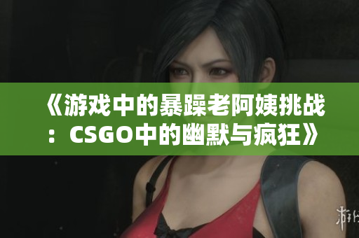 《游戏中的暴躁老阿姨挑战：CSGO中的幽默与疯狂》