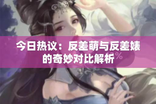 今日热议：反差萌与反差婊的奇妙对比解析