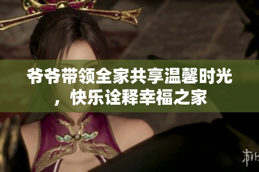 爷爷带领全家共享温馨时光，快乐诠释幸福之家