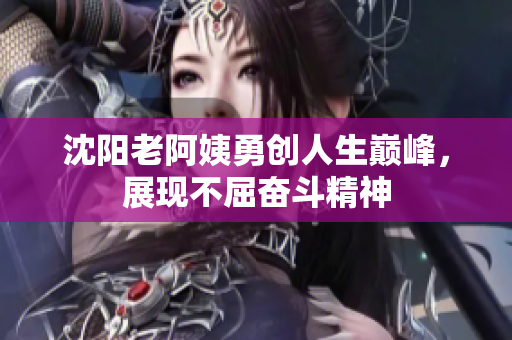 沈阳老阿姨勇创人生巅峰，展现不屈奋斗精神