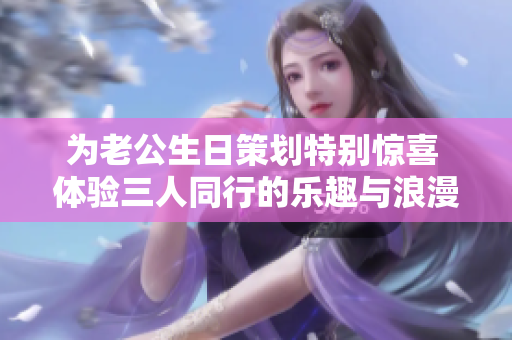 为老公生日策划特别惊喜 体验三人同行的乐趣与浪漫