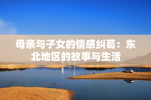 母亲与子女的情感纠葛：东北地区的故事与生活