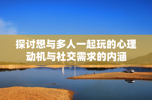 探讨想与多人一起玩的心理动机与社交需求的内涵