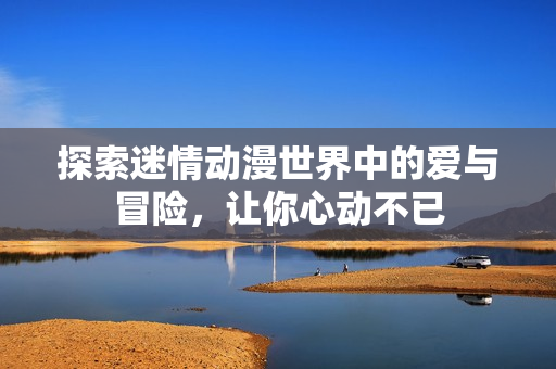 探索迷情动漫世界中的爱与冒险，让你心动不已