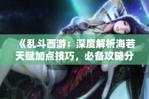 《乱斗西游：深度解析海若天赋加点技巧，必备攻略分享》