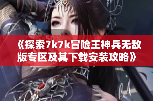 《探索7k7k冒险王神兵无敌版专区及其下载安装攻略》