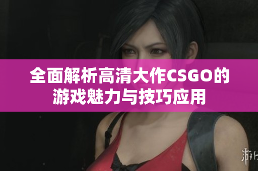 全面解析高清大作CSGO的游戏魅力与技巧应用