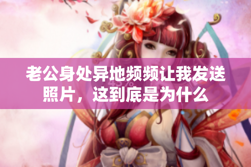 老公身处异地频频让我发送照片，这到底是为什么