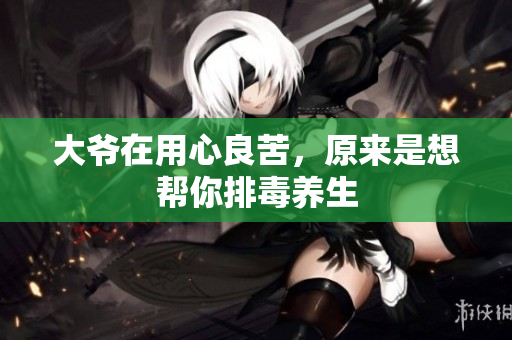 大爷在用心良苦，原来是想帮你排毒养生