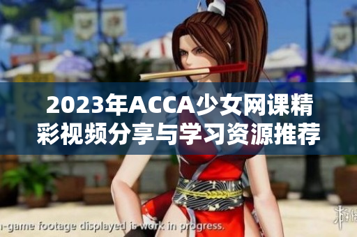2023年ACCA少女网课精彩视频分享与学习资源推荐