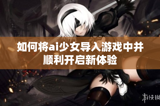 如何将ai少女导入游戏中并顺利开启新体验