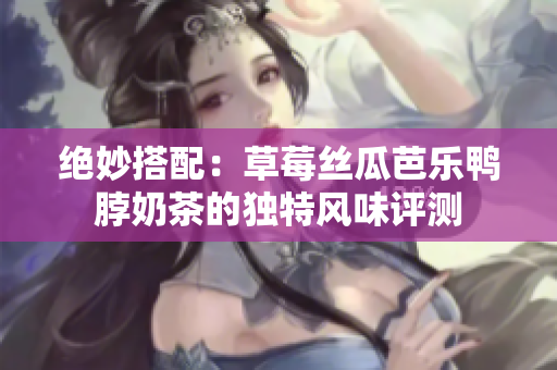 绝妙搭配：草莓丝瓜芭乐鸭脖奶茶的独特风味评测
