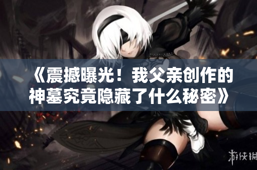 《震撼曝光！我父亲创作的神墓究竟隐藏了什么秘密》