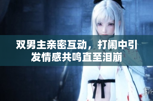 双男主亲密互动，打闹中引发情感共鸣直至泪崩