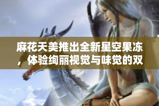 麻花天美推出全新星空果冻，体验绚丽视觉与味觉的双重享受