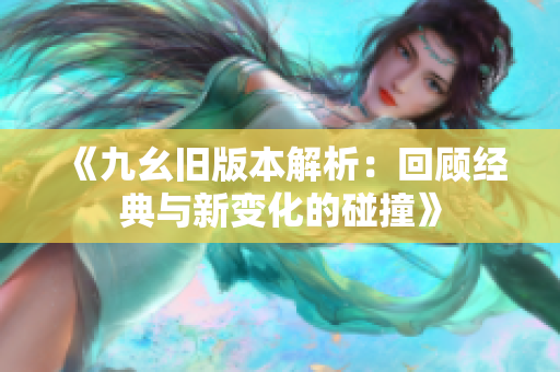 《九幺旧版本解析：回顾经典与新变化的碰撞》
